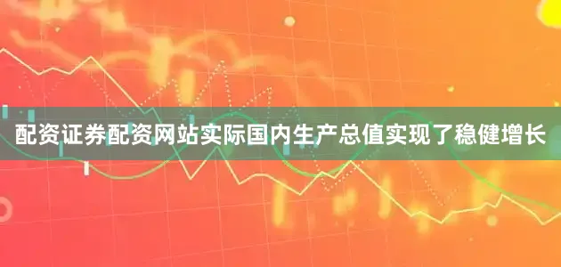 配资证券配资网站实际国内生产总值实现了稳健增长
