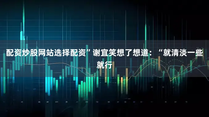 配资炒股网站选择配资”谢宜笑想了想道：“就清淡一些就行