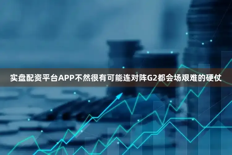 实盘配资平台APP不然很有可能连对阵G2都会场艰难的硬仗