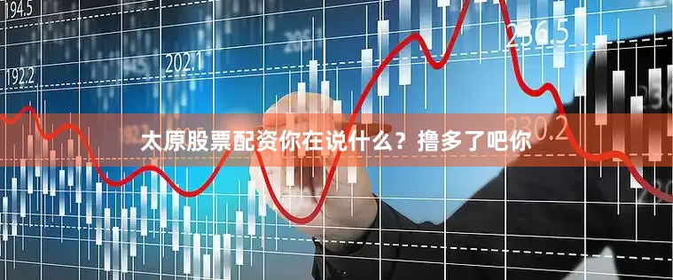 太原股票配资你在说什么？撸多了吧你