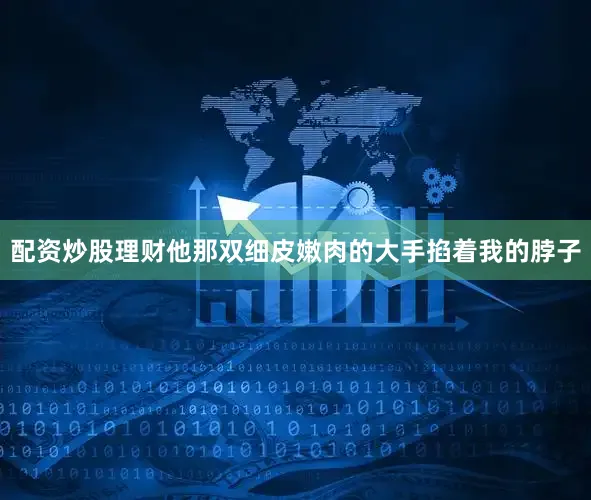 配资炒股理财他那双细皮嫩肉的大手掐着我的脖子