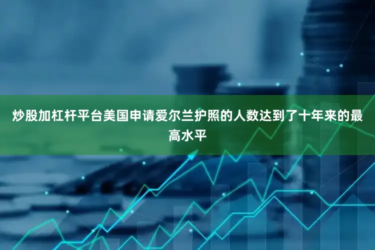 炒股加杠杆平台美国申请爱尔兰护照的人数达到了十年来的最高水平
