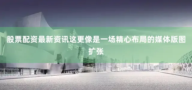股票配资最新资讯这更像是一场精心布局的媒体版图扩张