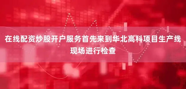 在线配资炒股开户服务首先来到华北高科项目生产线现场进行检查