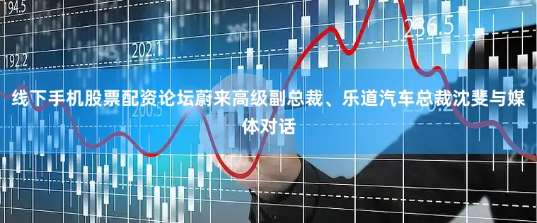 线下手机股票配资论坛蔚来高级副总裁、乐道汽车总裁沈斐与媒体对话