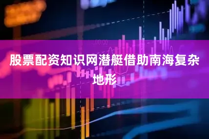 股票配资知识网潜艇借助南海复杂地形