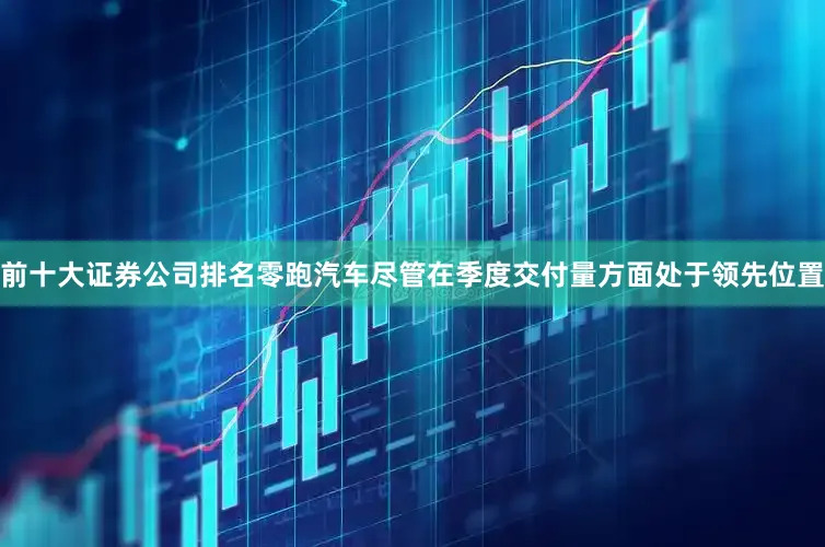 前十大证券公司排名零跑汽车尽管在季度交付量方面处于领先位置